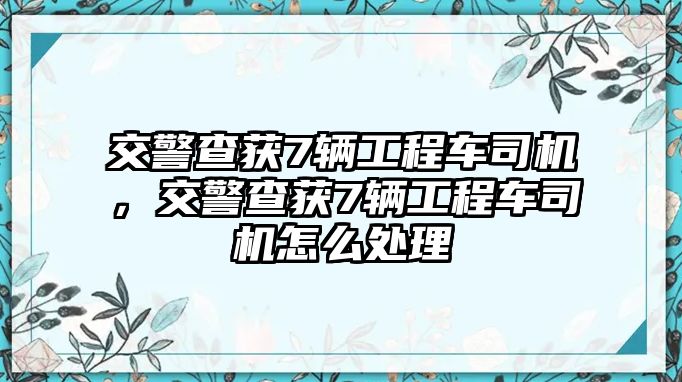 交警查獲7輛工程車司機(jī)，交警查獲7輛工程車司機(jī)怎么處理