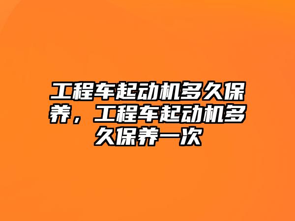 工程車(chē)起動(dòng)機(jī)多久保養(yǎng)，工程車(chē)起動(dòng)機(jī)多久保養(yǎng)一次