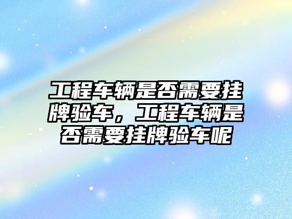 工程車輛是否需要掛牌驗(yàn)車，工程車輛是否需要掛牌驗(yàn)車呢