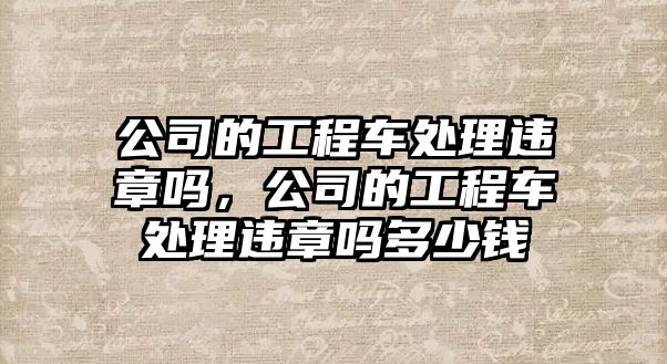 公司的工程車處理違章嗎，公司的工程車處理違章嗎多少錢
