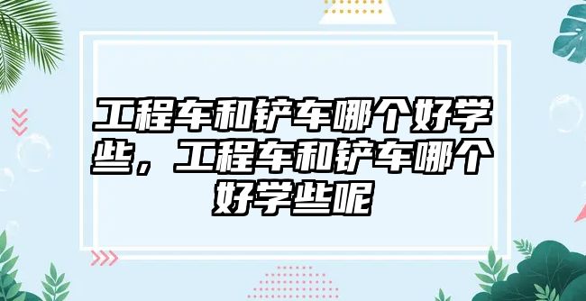 工程車(chē)和鏟車(chē)哪個(gè)好學(xué)些，工程車(chē)和鏟車(chē)哪個(gè)好學(xué)些呢